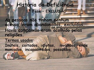 História da Deficiência
          1ª Fase – EXCLUSÃO

As pessoas não tinham nenhum
acesso, eram abandonadas, excluídas.
Havia compaixão eram acolhido pelas
religiões.
Termos usados:
Inúteis, coitados, idiotas, inválidos, ende
moniados, incapacitados, possuídos.
 