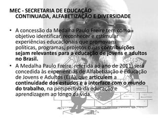 MEC - SECRETARIA DE EDUCAÇÃO
 CONTINUADA, ALFABETIZAÇÃO E DIVERSIDADE

• A concessão da Medalha Paulo Freire tem como
  objetivo identificar, reconhecer e estimular
  experiências educacionais que promovam
  políticas, programas, projetos cujas contribuições
  sejam relevantes para a educação de jovens e adultos
  no Brasil.
• A Medalha Paulo Freire, referida ao ano de 2011, será
  concedida às experiências de Alfabetização e Educação
  de Jovens e Adultos (EJA), que articulem a
  continuidade dos estudos e a interface com o mundo
  do trabalho, na perspectiva da educação e
  aprendizagem ao longo da vida.
 