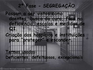 2ª Fase - SEGREGAÇÃO
Passam a ser vistos como
 doentes, busca da cura, foco na
 deficiência, escalas e medidas de
 QI.
Criação dos hospícios e instituições
 para “proteger” e esconder.

Termos usados:
Deficientes, defeituosos, excepcionais
 