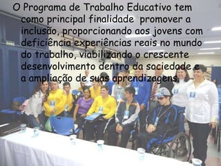 O Programa de Trabalho Educativo tem
 como principal finalidade promover a
 inclusão, proporcionando aos jovens com
 deficiência experiências reais no mundo
 do trabalho, viabilizando o crescente
 desenvolvimento dentro da sociedade e
 a ampliação de suas aprendizagens.
 