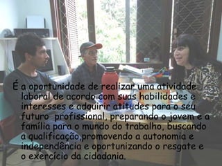 É a oportunidade de realizar uma atividade
  laboral de acordo com suas habilidades e
  interesses e adquirir atitudes para o seu
  futuro profissional, preparando o jovem e a
  família para o mundo do trabalho, buscando
  a qualificação,promovendo a autonomia e
  independência e oportunizando o resgate e
  o exercício da cidadania.
 