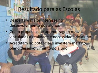 Resultado para as Escolas
• Despertam maior interesse no
  desenvolvimento dos alunos
• Criam propostas de aprendizagem mais
  vinculadas a realidade e necessidade do aluno
• Acreditam no potencial e investem mais no
  pleno desenvolvimento do aluno
 