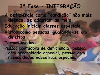 3ª Fase - INTEGRAÇÃO
A deficiência como “condição” não mais
  doença, se adaptam ao meio.
Educação iniciam classes especiais
Vistos como pessoas igualando-se em
  direitos
Termos usados:
Pessoa portadora de deficiência, pessoa
  com necessidade especial, pessoa com
  necessidades educativas especiais
 