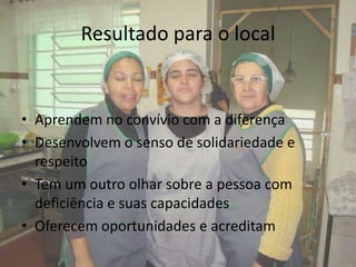 Resultado para o local


• Aprendem no convívio com a diferença
• Desenvolvem o senso de solidariedade e
  respeito
• Tem um outro olhar sobre a pessoa com
  deficiência e suas capacidades
• Oferecem oportunidades e acreditam
 