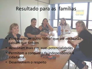 Resultado para as famílias




• Conhecem um outro “filho” que até então não
  sabiam que tinham
• Acreditam mais em suas potencialidades
• Permitem a conquista da independência e
  cidadania
• Desenvolvem o respeito
 