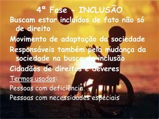 4ª Fase - INCLUSÃO
Buscam estar incluídos de fato não só
  de direito
Movimento de adaptação da sociedade
Responsáveis também pela mudança da
  sociedade na busca da inclusão
Cidadãos de direitos e deveres
Termos usados:
Pessoas com deficiência
Pessoas com necessidades especiais
 