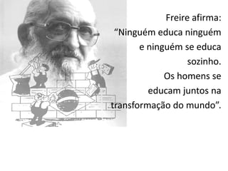 Freire afirma:
 “Ninguém educa ninguém
       e ninguém se educa
                   sozinho.
             Os homens se
         educam juntos na
transformação do mundo”.
 