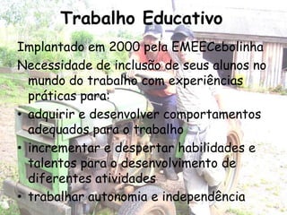 Trabalho Educativo
Implantado em 2000 pela EMEECebolinha
Necessidade de inclusão de seus alunos no
  mundo do trabalho com experiências
  práticas para:
• adquirir e desenvolver comportamentos
  adequados para o trabalho
• incrementar e despertar habilidades e
  talentos para o desenvolvimento de
  diferentes atividades
• trabalhar autonomia e independência
 