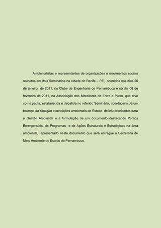 Ambientalistas e representantes de organizações e movimentos sociais

reunidos em dois Seminários na cidade do Recife – PE, ocorridos nos dias 26

de janeiro de 2011, no Clube de Engenharia de Pernambuco e no dia 08 de

fevereiro de 2011, na Associação dos Moradores do Entra a Pulso, que teve

como pauta, estabelecida e debatida no referido Seminário, abordagens de um

balanço da situação e condições ambientais do Estado, definiu prioridades para

a Gestão Ambiental e a formulação de um documento destacando Pontos

Emergenciais, de Programas e de Ações Estruturais e Estratégicas na área

ambiental, apresentado neste documento que será entregue à Secretaria de

Meio Ambiente do Estado de Pernambuco.
 