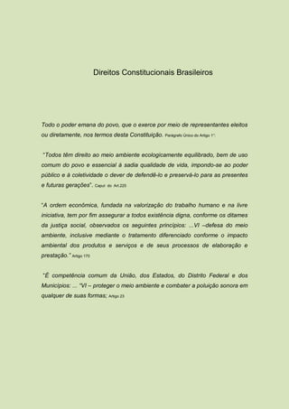 Direitos Constitucionais Brasileiros




Todo o poder emana do povo, que o exerce por meio de representantes eleitos
ou diretamente, nos termos desta Constituição. Parágrafo Único do Artigo 1°:


“Todos têm direito ao meio ambiente ecologicamente equilibrado, bem de uso
comum do povo e essencial à sadia qualidade de vida, impondo-se ao poder
público e à coletividade o dever de defendê-lo e preservá-lo para as presentes
e futuras gerações”. Caput   do Art.225




“A ordem econômica, fundada na valorização do trabalho humano e na livre
iniciativa, tem por fim assegurar a todos existência digna, conforme os ditames
da justiça social, observados os seguintes princípios: ...VI –defesa do meio
ambiente, inclusive mediante o tratamento diferenciado conforme o impacto
ambiental dos produtos e serviços e de seus processos de elaboração e
prestação.” Artigo 170


“É competência comum da União, dos Estados, do Distrito Federal e dos
Municípios: ... “VI – proteger o meio ambiente e combater a poluição sonora em
qualquer de suas formas; Artigo 23
 