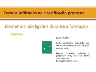 Elementos não ligados durante a formação Mudstone 
(Dunham, 1962) Rocha carbonática suportada pela matriz com menos de 10% de grãos areia ou maior. Pode-se completar incluindo a preposição com, mais um termo composicional. Ex: mudstone com oólitos.  