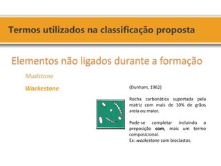 Elementos não ligados durante a formação Mudstone Wackestone 
(Dunham, 1962) 
Rocha carbonática suportada pela matriz com mais de 10% de grãos areia ou maior. 
Pode-se completar incluindo a preposição com, mais um termo composicional. 
Ex: wackestone com bioclastos.  