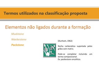 Elementos não ligados durante a formação 
Mudstone 
Wackestone 
Packstone 
(Dunham, 1962) 
Rocha carbonática suportada pelos grãos com matriz. 
Pode-se completar incluindo um termo composicional. 
Ex: packestone oncolítico.  