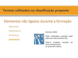 Elementos não ligados durante a formação 
Mudstone 
Wackestone 
Packstone 
Grainstone 
(Dunham, 1962) 
Rocha carbonática suportada pelos grãos sem matriz (máximo 5%). 
Pode-se completar incluindo um termo composicional. 
Ex: grainstone oolítico.  