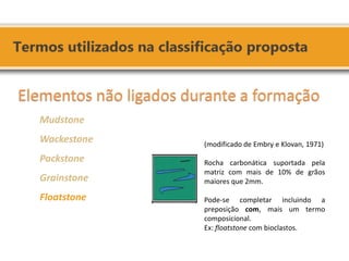 Elementos não ligados durante a formação Mudstone Wackestone Packstone Grainstone Floatstone 
(modificado de Embry e Klovan, 1971) Rocha carbonática suportada pela matriz com mais de 10% de grãos maiores que 2mm. Pode-se completar incluindo a preposição com, mais um termo composicional. Ex: floatstone com bioclastos.  