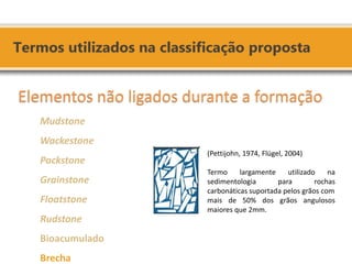 Elementos não ligados durante a formação Mudstone Wackestone Packstone Grainstone Floatstone Rudstone Bioacumulado Brecha 
(Pettijohn, 1974, Flügel, 2004) Termo largamente utilizado na sedimentologia para rochas carbonáticas suportada pelos grãos com mais de 50% dos grãos angulosos maiores que 2mm.  