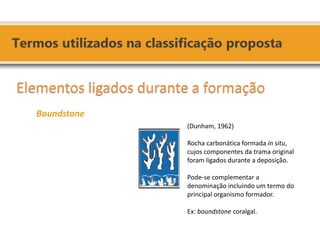 (Dunham, 1962) Rocha carbonática formada in situ, cujos componentes da trama original foram ligados durante a deposição. Pode-se complementar a denominação incluindo um termo do principal organismo formador. Ex: boundstone coralgal. 
Elementos ligados durante a formação 
Boundstone 
 