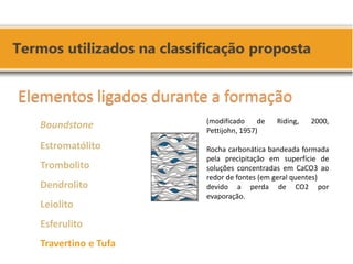 (modificado de Riding, 2000, Pettijohn, 1957) Rocha carbonática bandeada formada pela precipitação em superfície de soluções concentradas em CaCO3 ao redor de fontes (em geral quentes) devido a perda de CO2 por evaporação. Elementos ligados durante a formação Boundstone Estromatólito Trombolito Dendrolito Leiolito Esferulito Travertino e Tufa  