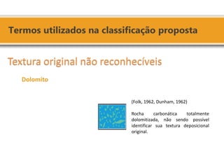 (Folk, 1962, Dunham, 1962) 
Rocha carbonática totalmente dolomitizada, não sendo possível identificar sua textura deposicional original. 
Textura original não reconhecíveis 
Dolomito 
 