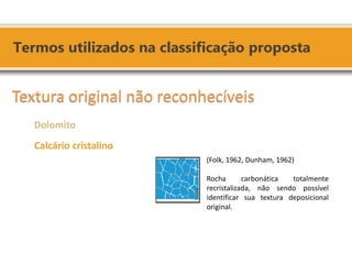(Folk, 1962, Dunham, 1962) Rocha carbonática totalmente recristalizada, não sendo possível identificar sua textura deposicional original. 
Textura original não reconhecíveis 
Dolomito 
Calcário cristalino 
 