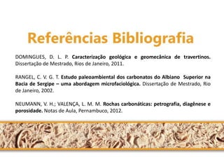 DOMINGUES, D. L. P. Caracterização geológica e geomecânica de travertinos. Dissertação de Mestrado, Rios de Janeiro, 2011. RANGEL, C. V. G. T. Estudo paleoambiental dos carbonatos do Albiano Superior na Bacia de Sergipe – uma abordagem microfaciológica. Dissertação de Mestrado, Rio de Janeiro, 2002. NEUMANN, V. H.; VALENÇA, L. M. M. Rochas carbonáticas: petrografia, diagênese e porosidade. Notas de Aula, Pernambuco, 2012.  