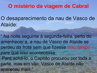 O mistério da viagem de Cabral O desaparecimento da nau de Vasco de Ataíde:  “  Na noite seguinte à segunda-feira, perto do  amanhecer a, a nau de Vasco de Ataíde se perdeu da frota sem que fizesse  mau tempo para que isso acontecesse. Para achá-lo, o Capitão procurou por toda a  parte, mas em vão. Vasco de Ataíde não apareceu mais.” 