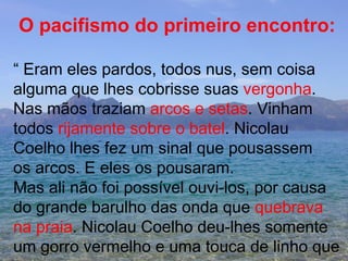 O pacifismo do primeiro encontro: “  Eram eles pardos, todos nus, sem coisa  alguma que lhes cobrisse suas  vergonha . Nas mãos traziam  arcos e setas . Vinham  todos  rijamente sobre o batel . Nicolau  Coelho lhes fez um sinal que pousassem os arcos. E eles os pousaram. Mas ali não foi possível ouvi-los, por causa do grande barulho das onda que  quebrava  na praia . Nicolau Coelho deu-lhes somente um gorro vermelho e uma touca de linho que  