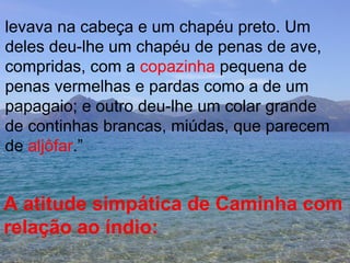 levava na cabeça e um chapéu preto. Um  deles deu-lhe um chapéu de penas de ave, compridas, com a  copazinha  pequena de penas vermelhas e pardas como a de um  papagaio; e outro deu-lhe um colar grande de continhas brancas, miúdas, que parecem de  aljôfar .” A atitude simpática de Caminha com  relação ao índio:   