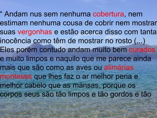 “  Andam nus sem nenhuma  cobertura , nem  estimam nenhuma cousa de cobrir nem mostrar suas  vergonhas  e estão acerca disso com tanta inocência como têm de mostrar no rosto (...) Eles porém contudo andam muito bem  curados e muito limpos e naquilo que me parece ainda mais que são como as aves ou  alimárias  monteses  que lhes faz o ar melhor pena e  melhor cabelo que as mansas, porque os  corpos seus são tão limpos e tão gordos e tão 