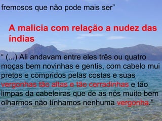 fremosos que não pode mais ser” A malicia com relação a nudez das  índias “  (...) Ali andavam entre eles três ou quatro  moças bem novinhas e gentis, com cabelo mui pretos e compridos pelas costas e suas  vergonhas   tão altas e tão cerradinhas  e tão  limpas da cabeleiras que de as nós muito bem olharmos não tínhamos nenhuma  vergonha .”  