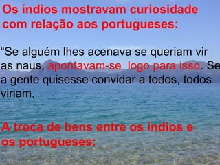 Os índios mostravam curiosidade com relação aos portugueses: “ Se alguém lhes acenava se queriam vir  as naus,  apontavam-se  logo para isso . Se  a gente quisesse convidar a todos, todos  viriam. A troca de bens entre os índios e os portugueses: 