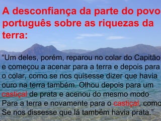 A desconfiança da parte do povo  português sobre as riquezas da terra: “ Um deles, porém, reparou no colar do Capitão e começou a acenar para a terra e depois para  o colar, como se nos quisesse dizer que havia ouro na terra também. Olhou depois para um  castiçal  de prata e acenou do mesmo modo  Para a terra e novamente para o  castiçal , como Se nos dissesse que lá também havia prata.” 