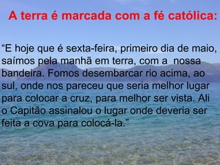 A terra é marcada com a fé católica: “ E hoje que é sexta-feira, primeiro dia de maio, saímos pela manhã em terra, com a  nossa  bandeira. Fomos desembarcar rio acima, ao  sul, onde nos pareceu que seria melhor lugar para colocar a cruz, para melhor ser vista. Ali o Capitão assinalou o lugar onde deveria ser feita a cova para colocá-la.” 