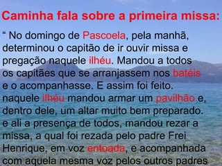 Caminha fala sobre a primeira missa: “  No domingo de  Pascoela , pela manhã,  determinou o capitão de ir ouvir missa e pregação naquele  ilhéu . Mandou a todos os capitães que se arranjassem nos  batéis e o acompanhasse. E assim foi feito. naquele  ilhéu  mandou armar um  pavilhão  e, dentro dele, um altar muito bem preparado. e ali a presença de todos, mandou rezar a missa, a qual foi rezada pelo padre Frei  Henrique, em voz  entoada , e acompanhada com aquela mesma voz pelos outros padres 