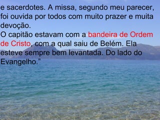 e sacerdotes. A missa, segundo meu parecer, foi ouvida por todos com muito prazer e muita devoção. O capitão estavam com a  bandeira de Ordem  de Cristo , com a qual saiu de Belém. Ela  esteve sempre bem levantada. Do lado do  Evangelho.” 