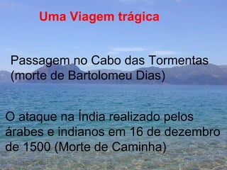 Uma Viagem trágica Passagem no Cabo das Tormentas  (morte de Bartolomeu Dias) O ataque na Índia realizado pelos  árabes e indianos em 16 de dezembro  de 1500 (Morte de Caminha)  