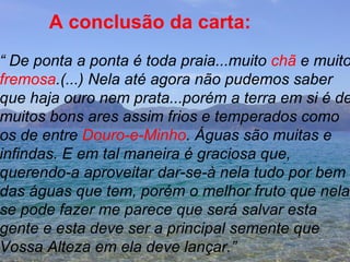 A conclusão da carta: “  De ponta a ponta é toda praia...muito  chã  e muito fremosa .(...) Nela até agora não pudemos saber que haja ouro nem prata...porém a terra em si é de muitos bons ares assim frios e temperados como  os de entre  Douro-e-Minho . Águas são muitas e  infindas. E em tal maneira é graciosa que, querendo-a aproveitar dar-se-à nela tudo por bem  das águas que tem, porém o melhor fruto que nela  se pode fazer me parece que será salvar esta  gente e esta deve ser a principal semente que  Vossa Alteza em ela deve lançar.” 