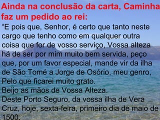 Ainda na conclusão da carta, Caminha  faz um pedido ao rei: “ E pois que, Senhor, é certo que tanto neste cargo que tenho como em qualquer outra coisa que for de vosso serviço, Vossa alteza há de ser por mim muito bem servida, peço que, por um favor especial, mande vir da ilha de São Tomé a Jorge de Osório, meu genro, Pelo que ficarei muito grato. Beijo as mãos de Vossa Alteza. Deste Porto Seguro, da vossa ilha de Vera  Cruz, hoje, sexta-feira, primeiro dia de maio de 1500.  