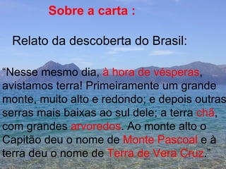 Sobre a carta : Relato da descoberta do Brasil: “ Nesse mesmo dia,  à hora de vésperas , avistamos terra! Primeiramente um grande monte, muito alto e redondo; e depois outras serras mais baixas ao sul dele; a terra  chã , com grandes  arvoredos . Ao monte alto o  Capitão deu o nome de  Monte Pascoal  e à  terra deu o nome de  Terra de Vera Cruz .” 