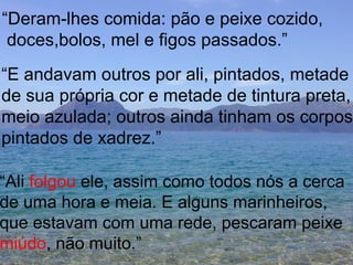 “ Deram-lhes comida: pão e peixe cozido, doces,bolos, mel e figos passados.” “ E andavam outros por ali, pintados, metade de sua própria cor e metade de tintura preta, meio azulada; outros ainda tinham os corpos pintados de xadrez.” “ Ali  folgou  ele, assim como todos nós a cerca de uma hora e meia. E alguns marinheiros,  que estavam com uma rede, pescaram peixe miúdo , não muito.” 