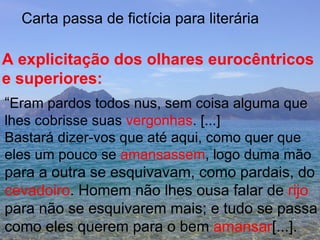 Carta passa de fictícia para literária A explicitação dos olhares eurocêntricos e superiores:  “ Eram pardos todos nus, sem coisa alguma que lhes cobrisse suas  vergonhas . [...] Bastará dizer-vos que até aqui, como quer que  eles um pouco se  amansassem , logo duma mão para a outra se esquivavam, como pardais, do cevadoiro . Homem não lhes ousa falar de  rijo para não se esquivarem mais; e tudo se passa como eles querem para o bem  amansar [...]. 