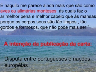E naquilo me parece ainda mais que são como aves ou alimárias monteses , às quais faz o  ar melhor pena e melhor cabelo que às mansas porque os corpos seus são tão limpos , tão gordos e formosos, que não pode mais ser.” A intenção da publicação da carta: Disputa entre portugueses e nações européias 