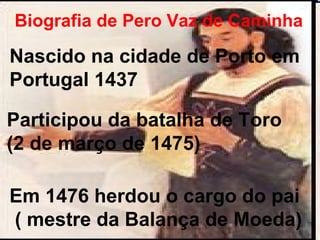 Biografia de Pero Vaz de Caminha Participou da batalha de Toro  (2 de março de 1475) Em 1476 herdou o cargo do pai ( mestre da Balança de Moeda) Nascido na cidade de Porto em Portugal 1437 