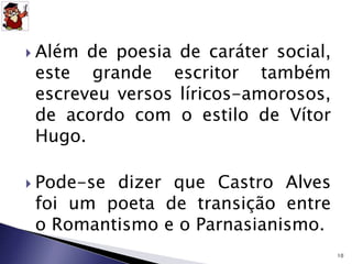  Além de poesia de caráter social, 
este grande escritor também 
escreveu versos líricos-amorosos, 
de acordo com o estilo de Vítor 
Hugo. 
 Pode-se dizer que Castro Alves 
foi um poeta de transição entre 
o Romantismo e o Parnasianismo. 
10 
 