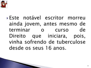  Este notável escritor morreu 
ainda jovem, antes mesmo de 
terminar o curso de 
Direito que iniciara, pois, 
vinha sofrendo de tuberculose 
desde os seus 16 anos. 
11 
 