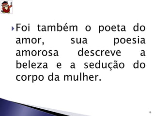 Foi também o poeta do 
amor, sua poesia 
amorosa descreve a 
beleza e a sedução do 
corpo da mulher. 
16 
 