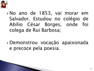  No ano de 1853, vai morar em 
Salvador. Estudou no colégio de 
Abílio César Borges, onde foi 
colega de Rui Barbosa; 
 Demonstrou vocação apaixonada 
e precoce pela poesia. 
19 
 