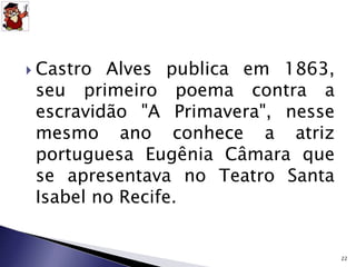  Castro Alves publica em 1863, 
seu primeiro poema contra a 
escravidão "A Primavera", nesse 
mesmo ano conhece a atriz 
portuguesa Eugênia Câmara que 
se apresentava no Teatro Santa 
Isabel no Recife. 
22 
 
