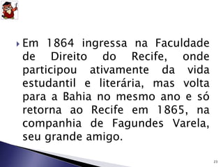  Em 1864 ingressa na Faculdade 
de Direito do Recife, onde 
participou ativamente da vida 
estudantil e literária, mas volta 
para a Bahia no mesmo ano e só 
retorna ao Recife em 1865, na 
companhia de Fagundes Varela, 
seu grande amigo. 
23 
 