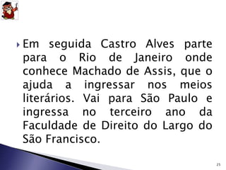  Em seguida Castro Alves parte 
para o Rio de Janeiro onde 
conhece Machado de Assis, que o 
ajuda a ingressar nos meios 
literários. Vai para São Paulo e 
ingressa no terceiro ano da 
Faculdade de Direito do Largo do 
São Francisco. 
25 
 
